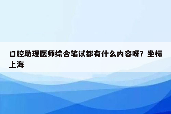 口腔助理医师综合笔试都有什么内容呀？坐标上海