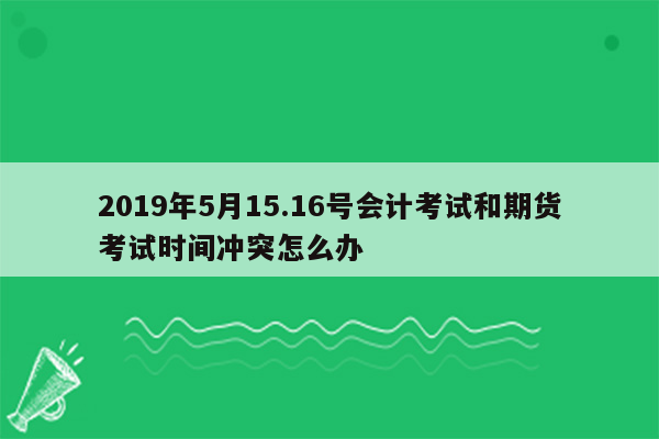 2019年5月15.16号会计考试和期货考试时间冲突怎么办