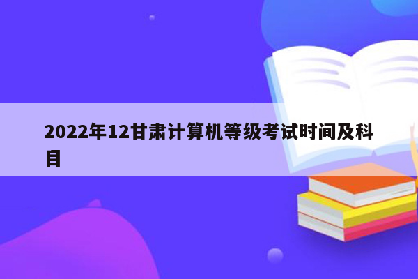 2022年12甘肃计算机等级考试时间及科目