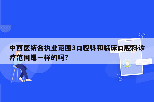 中西医结合执业范围3口腔科和临床口腔科诊疗范围是一样的吗？