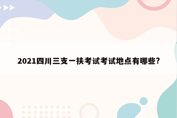 2021四川三支一扶考试考试地点有哪些?