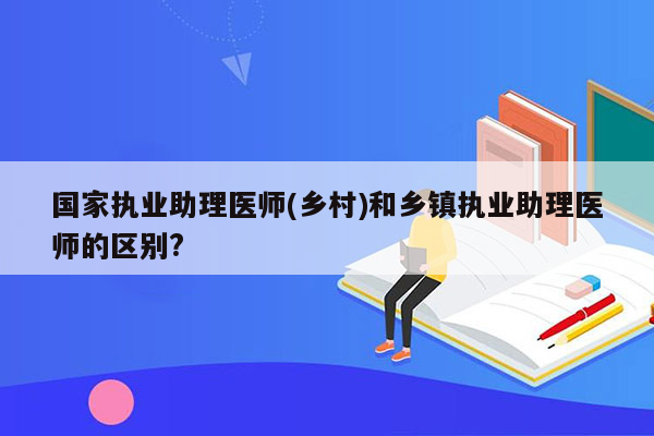 国家执业助理医师(乡村)和乡镇执业助理医师的区别?