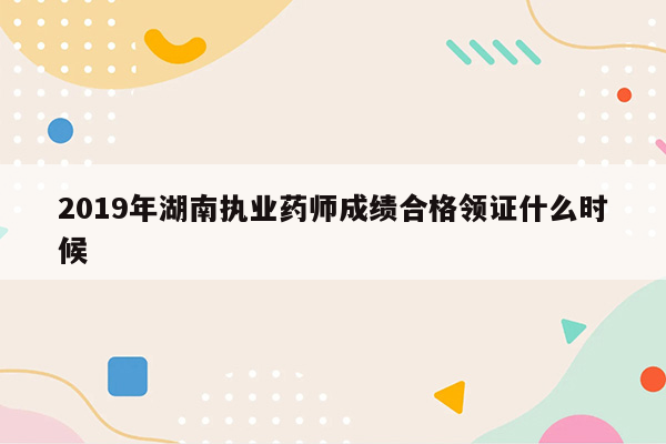 2019年湖南执业药师成绩合格领证什么时候