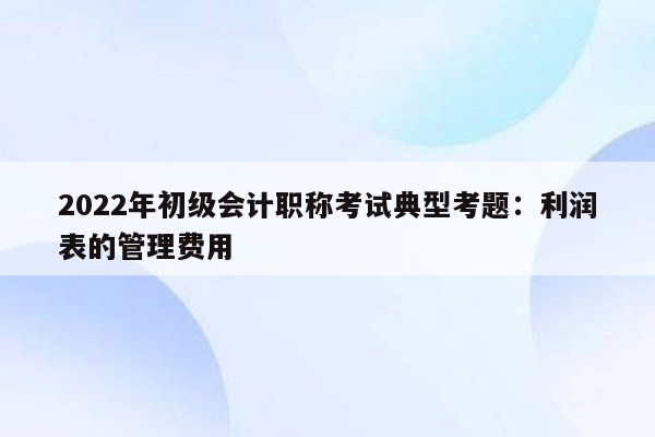 2022年初级会计职称考试典型考题：利润表的管理费用