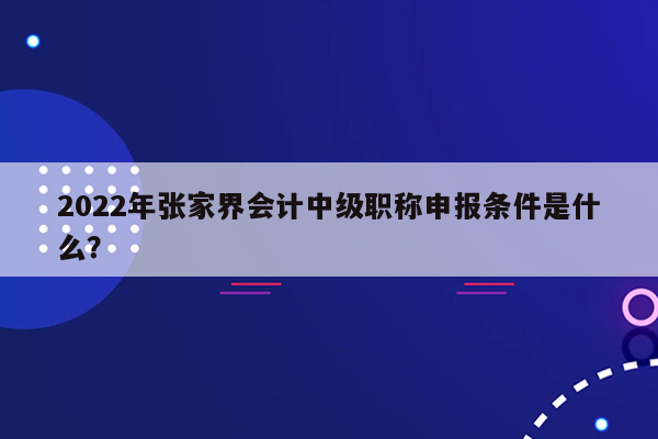 2022年张家界会计中级职称申报条件是什么？