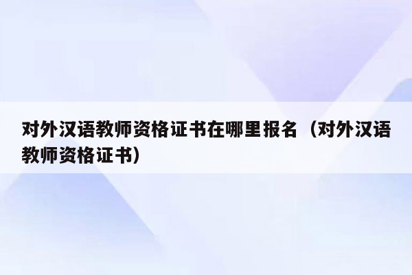 对外汉语教师资格证书在哪里报名（对外汉语教师资格证书）