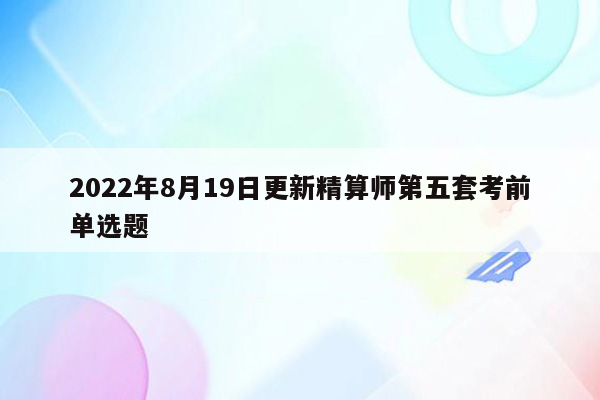 2022年8月19日更新精算师第五套考前单选题