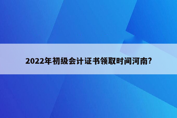 2022年初级会计证书领取时间河南?