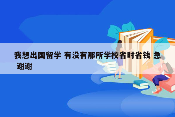 我想出国留学 有没有那所学校省时省钱 急 谢谢