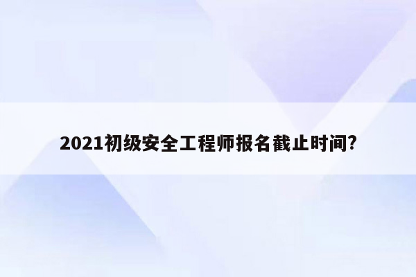 2021初级安全工程师报名截止时间?