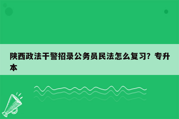 陕西政法干警招录公务员民法怎么复习？专升本