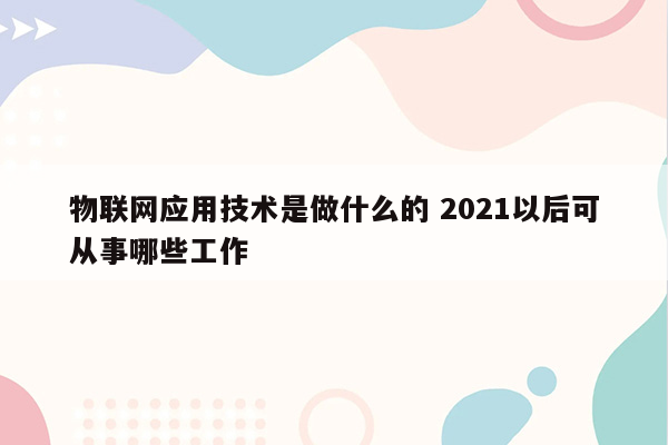 物联网应用技术是做什么的 2021以后可从事哪些工作