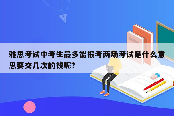 雅思考试中考生最多能报考两场考试是什么意思要交几次的钱呢？