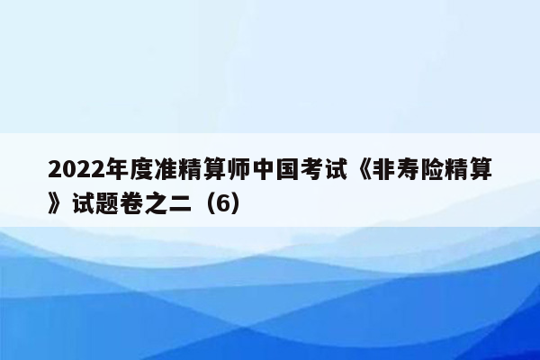 2022年度准精算师中国考试《非寿险精算》试题卷之二（6）