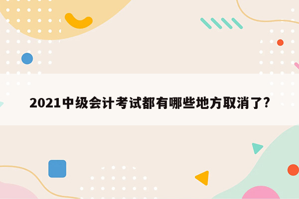 2021中级会计考试都有哪些地方取消了?