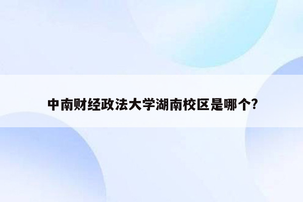 中南财经政法大学湖南校区是哪个?