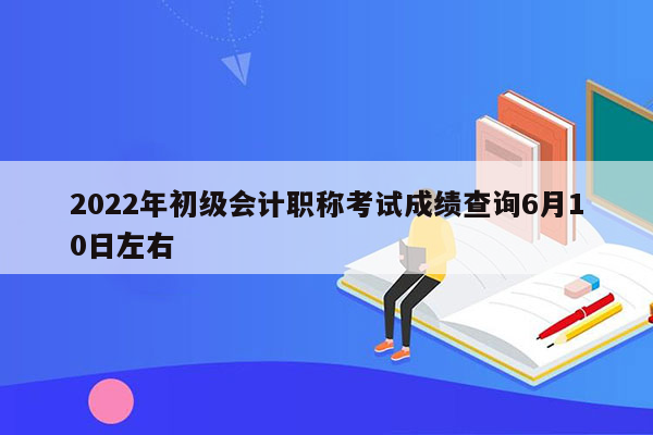 2022年初级会计职称考试成绩查询6月10日左右