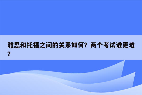 雅思和托福之间的关系如何？两个考试谁更难？