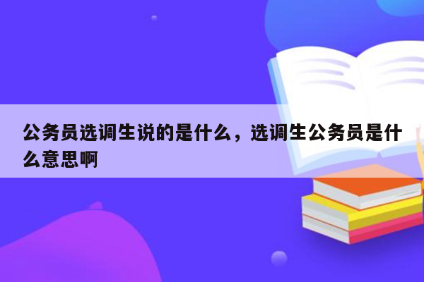 公务员选调生说的是什么，选调生公务员是什么意思啊