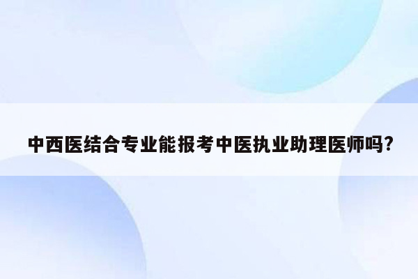 中西医结合专业能报考中医执业助理医师吗?