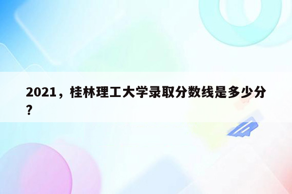 2021，桂林理工大学录取分数线是多少分?