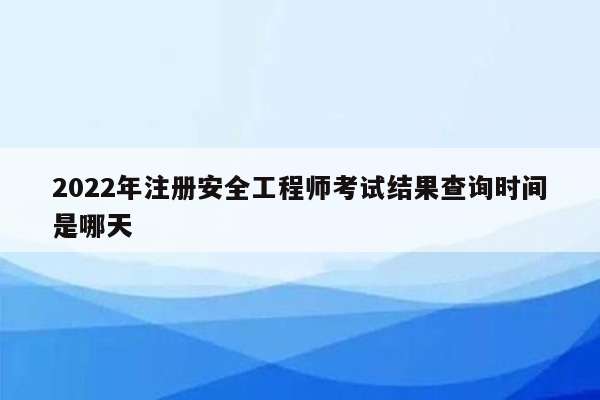 2022年注册安全工程师考试结果查询时间是哪天