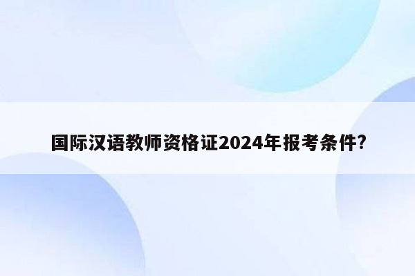 国际汉语教师资格证2024年报考条件?