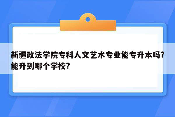 新疆政法学院专科人文艺术专业能专升本吗?能升到哪个学校?