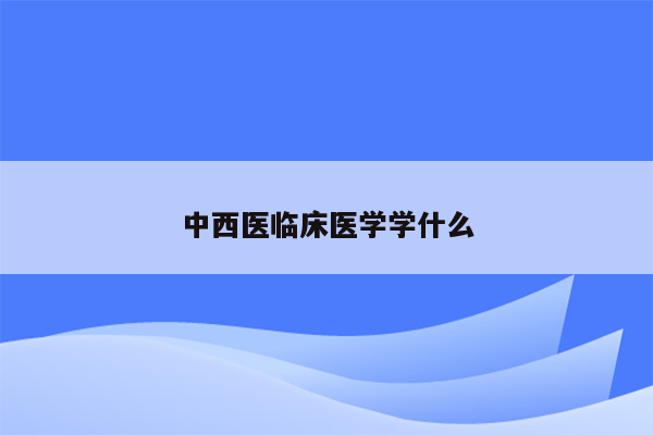 中西医临床医学学什么