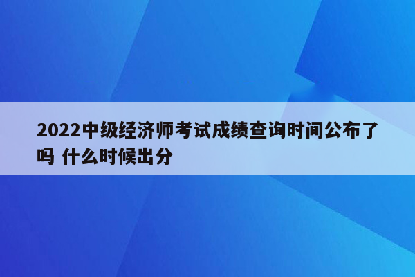 2022中级经济师考试成绩查询时间公布了吗 什么时候出分