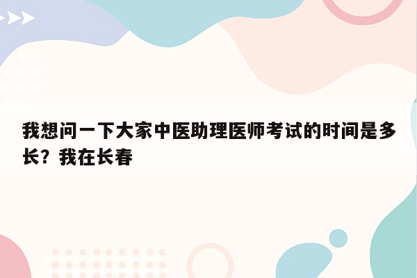 我想问一下大家中医助理医师考试的时间是多长？我在长春