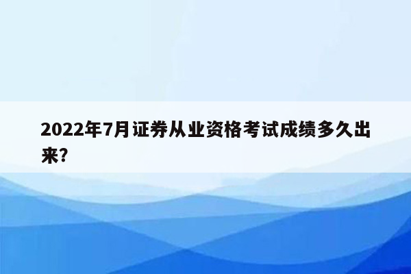 2022年7月证券从业资格考试成绩多久出来？