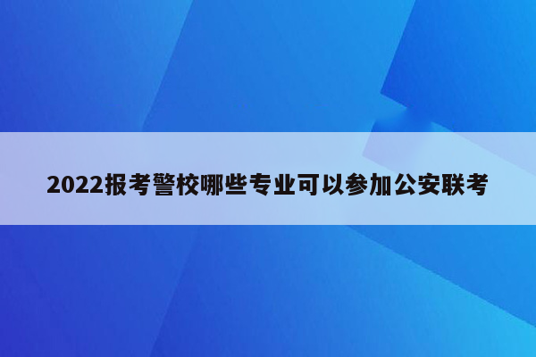 2022报考警校哪些专业可以参加公安联考