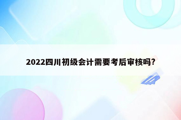 2022四川初级会计需要考后审核吗?