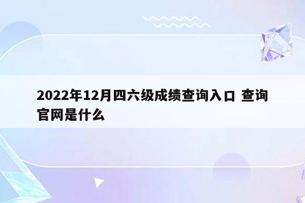 2022年12月四六级成绩查询入口 查询官网是什么