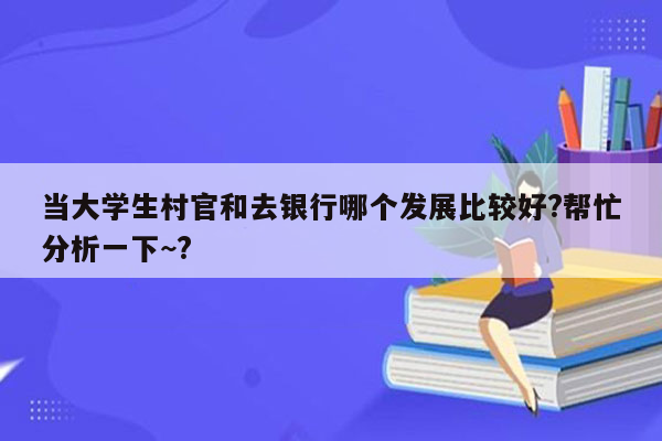 当大学生村官和去银行哪个发展比较好?帮忙分析一下~?