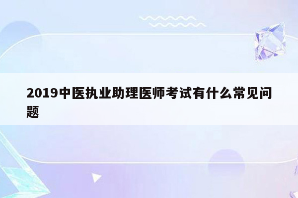 2019中医执业助理医师考试有什么常见问题