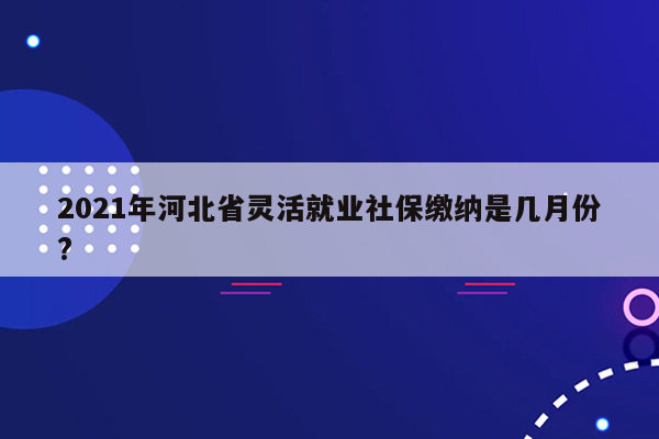 2021年河北省灵活就业社保缴纳是几月份?