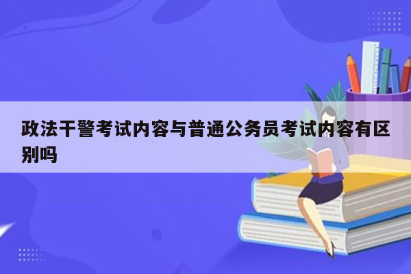 政法干警考试内容与普通公务员考试内容有区别吗