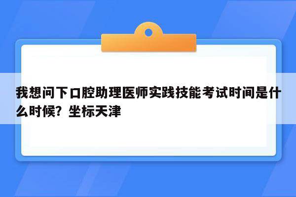 我想问下口腔助理医师实践技能考试时间是什么时候？坐标天津