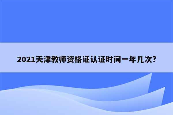 2021天津教师资格证认证时间一年几次?