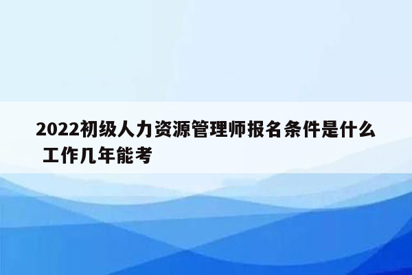 2022初级人力资源管理师报名条件是什么 工作几年能考