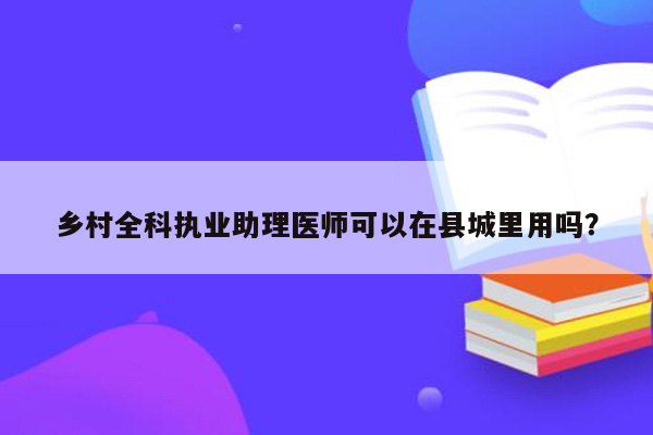 乡村全科执业助理医师可以在县城里用吗？