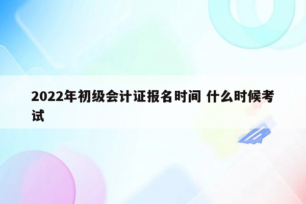 2022年初级会计证报名时间 什么时候考试