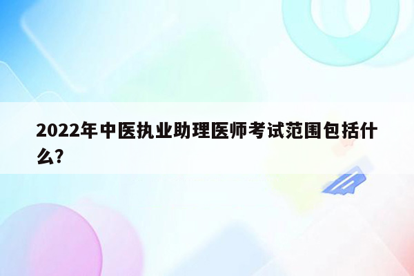 2022年中医执业助理医师考试范围包括什么？