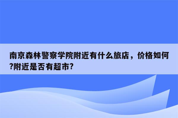 南京森林警察学院附近有什么旅店，价格如何?附近是否有超市?