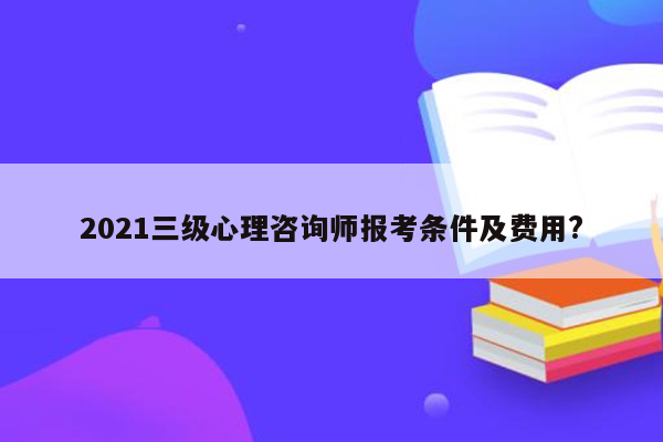 2021三级心理咨询师报考条件及费用?