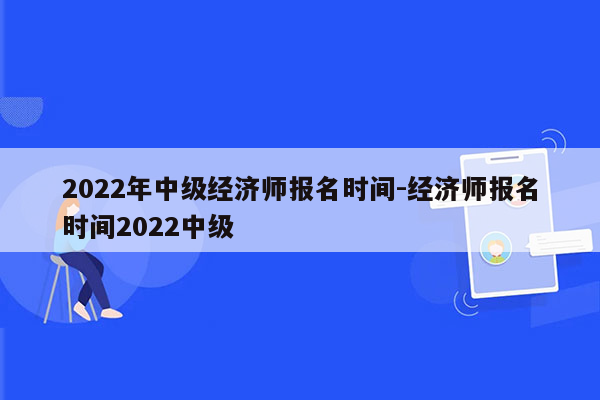 2022年中级经济师报名时间-经济师报名时间2022中级