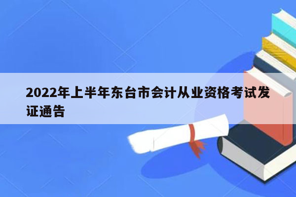 2022年上半年东台市会计从业资格考试发证通告