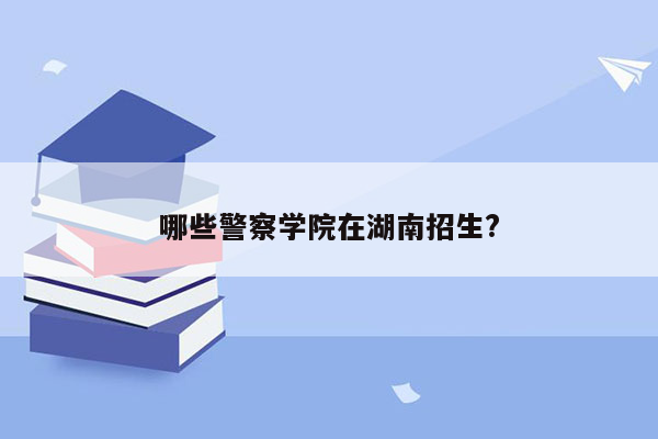 哪些警察学院在湖南招生?